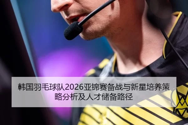 韩国羽毛球队2026亚锦赛备战与新星培养策略分析及人才储备路径