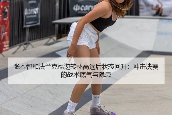 张本智和法兰克福逆转林高远后状态回升：冲击决赛的战术底气与隐患