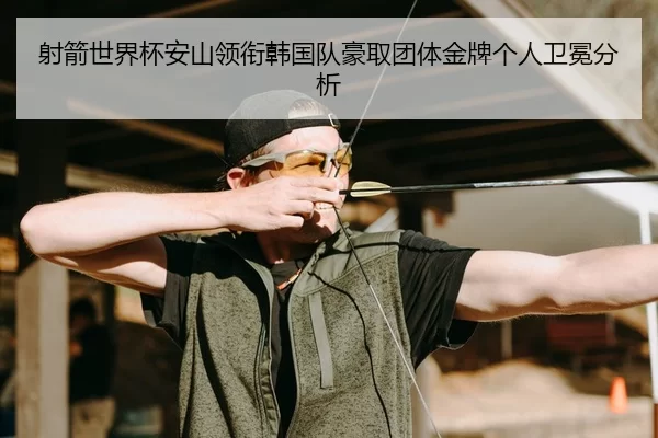 射箭世界杯安山领衔韩国队豪取团体金牌个人卫冕分析